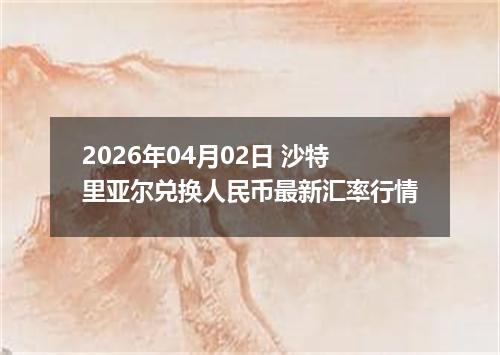 2026年04月02日 沙特里亚尔兑换人民币最新汇率行情