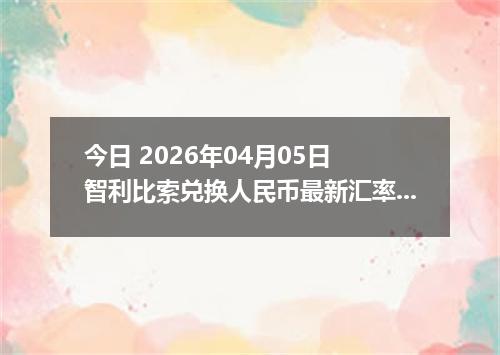 今日 2026年04月05日 智利比索兑换人民币最新汇率行情